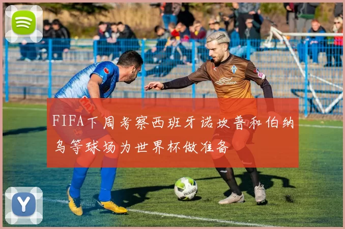 FIFA下周考察西班牙诺坎普和伯纳乌等球场为世界杯做准备