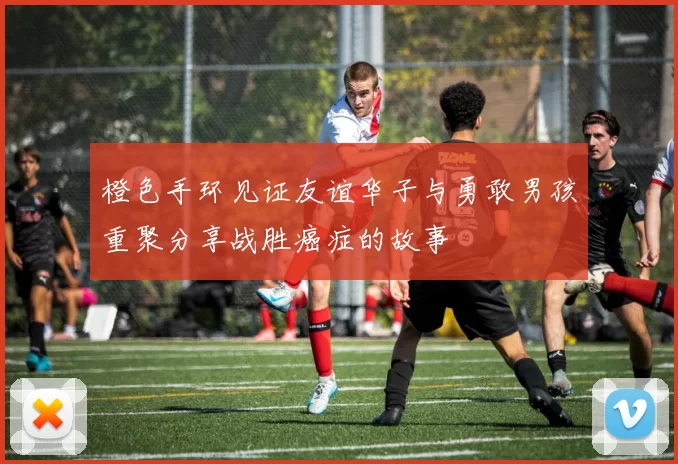 橙色手环见证友谊华子与勇敢男孩重聚分享战胜癌症的故事
